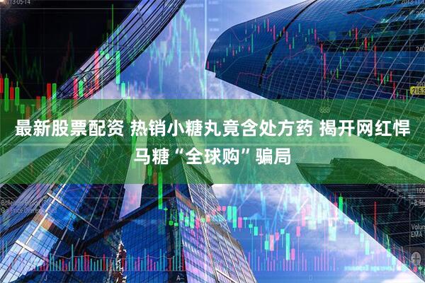 最新股票配资 热销小糖丸竟含处方药 揭开网红悍马糖“全球购”骗局