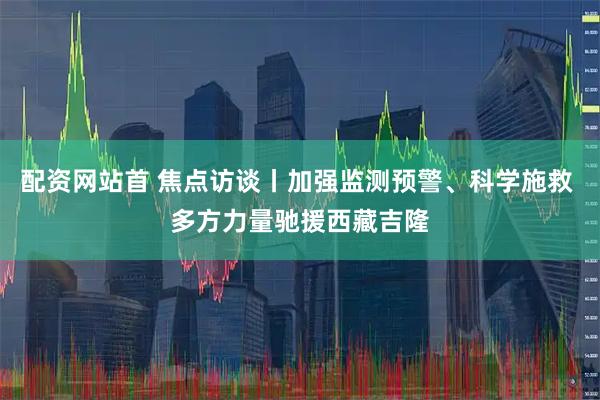 配资网站首 焦点访谈丨加强监测预警、科学施救 多方力量驰援西藏吉隆