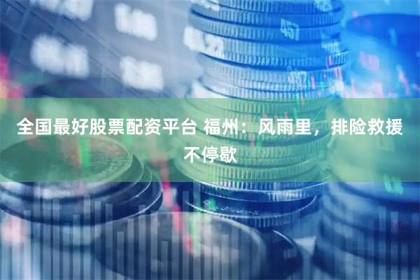 全国最好股票配资平台 福州：风雨里，排险救援不停歇