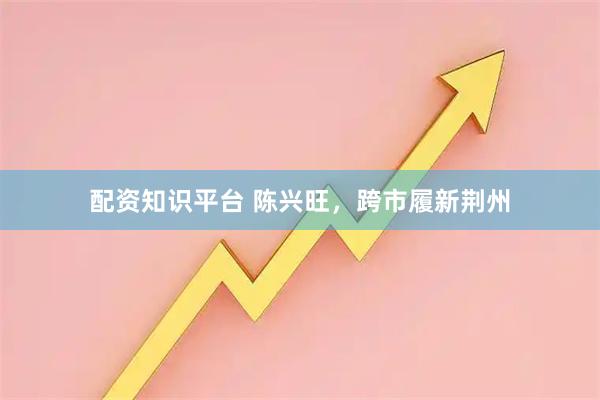 配资知识平台 陈兴旺，跨市履新荆州