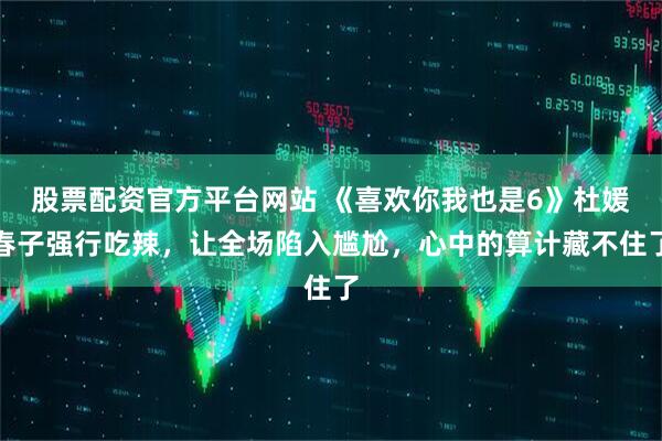 股票配资官方平台网站 《喜欢你我也是6》杜媛春子强行吃辣，让全场陷入尴尬，心中的算计藏不住了