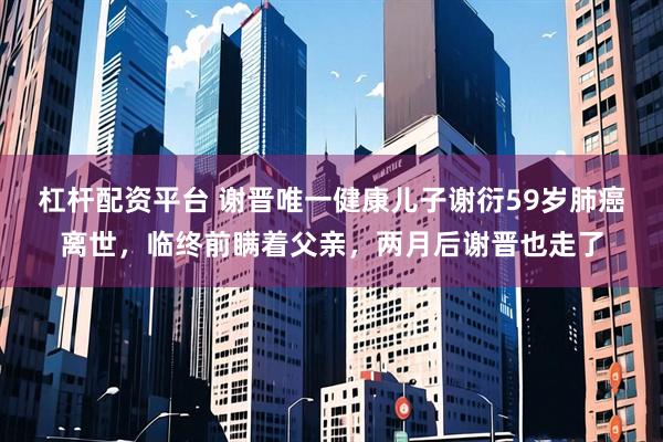杠杆配资平台 谢晋唯一健康儿子谢衍59岁肺癌离世，临终前瞒着父亲，两月后谢晋也走了