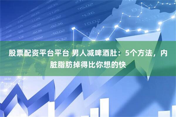 股票配资平台平台 男人减啤酒肚：5个方法，内脏脂肪掉得比你想的快